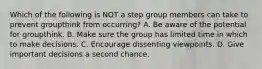 Which of the following is NOT a step group members can take to prevent groupthink from occurring? A. Be aware of the potential for groupthink. B. Make sure the group has limited time in which to make decisions. C. Encourage dissenting viewpoints. D. Give important decisions a second chance.