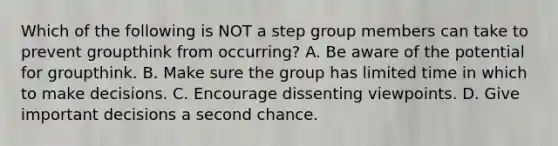 Which of the following is NOT a step group members can take to prevent groupthink from occurring? A. Be aware of the potential for groupthink. B. Make sure the group has limited time in which to make decisions. C. Encourage dissenting viewpoints. D. Give important decisions a second chance.