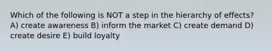 Which of the following is NOT a step in the hierarchy of effects? A) create awareness B) inform the market C) create demand D) create desire E) build loyalty