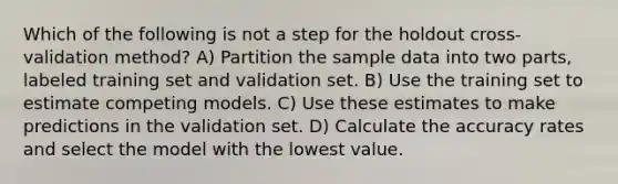 Which of the following is not a step for the holdout cross-validation method? A) Partition the sample data into two parts, labeled training set and validation set. B) Use the training set to estimate competing models. C) Use these estimates to make predictions in the validation set. D) Calculate the accuracy rates and select the model with the lowest value.