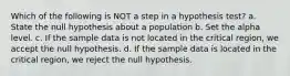 Which of the following is NOT a step in a hypothesis test? a. State the null hypothesis about a population b. Set the alpha level. c. If the sample data is not located in the critical region, we accept the null hypothesis. d. If the sample data is located in the critical region, we reject the null hypothesis.