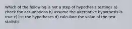 Which of the following is not a step of hypothesis testing? a) check the assumptions b) assume the alternative hypothesis is true c) list the hypotheses d) calculate the value of the test statistic