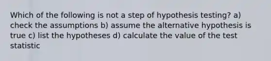 Which of the following is not a step of hypothesis testing? a) check the assumptions b) assume the alternative hypothesis is true c) list the hypotheses d) calculate the value of the test statistic