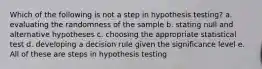 Which of the following is not a step in hypothesis testing? a. evaluating the randomness of the sample b. stating null and alternative hypotheses c. choosing the appropriate statistical test d. developing a decision rule given the significance level e. All of these are steps in hypothesis testing