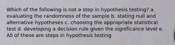 Which of the following is not a step in hypothesis testing? a. evaluating the randomness of the sample b. stating null and alternative hypotheses c. choosing the appropriate statistical test d. developing a decision rule given the significance level e. All of these are steps in hypothesis testing