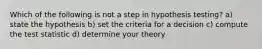 Which of the following is not a step in hypothesis testing? a) state the hypothesis b) set the criteria for a decision c) compute the test statistic d) determine your theory