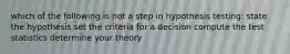 which of the following is not a step in hypothesis testing: state the hypothesis set the criteria for a decision compute the test statistics determine your theory