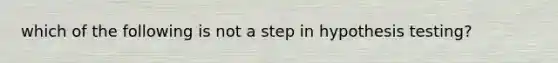 which of the following is not a step in hypothesis testing?