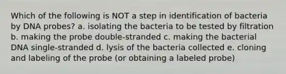 Which of the following is NOT a step in identification of bacteria by DNA probes? a. isolating the bacteria to be tested by filtration b. making the probe double-stranded c. making the bacterial DNA single-stranded d. lysis of the bacteria collected e. cloning and labeling of the probe (or obtaining a labeled probe)