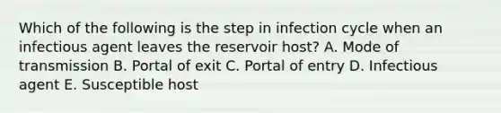 Which of the following is the step in infection cycle when an infectious agent leaves the reservoir host? A. Mode of transmission B. Portal of exit C. Portal of entry D. Infectious agent E. Susceptible host