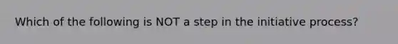 Which of the following is NOT a step in the initiative process?