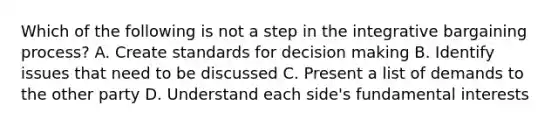 Which of the following is not a step in the integrative bargaining process? A. Create standards for decision making B. Identify issues that need to be discussed C. Present a list of demands to the other party D. Understand each side's fundamental interests