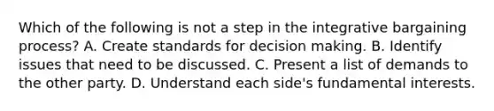 Which of the following is not a step in the integrative bargaining process? A. Create standards for decision making. B. Identify issues that need to be discussed. C. Present a list of demands to the other party. D. Understand each side's fundamental interests.