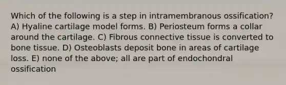 Which of the following is a step in intramembranous ossification? A) Hyaline cartilage model forms. B) Periosteum forms a collar around the cartilage. C) Fibrous connective tissue is converted to bone tissue. D) Osteoblasts deposit bone in areas of cartilage loss. E) none of the above; all are part of endochondral ossification