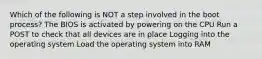 Which of the following is NOT a step involved in the boot process? The BIOS is activated by powering on the CPU Run a POST to check that all devices are in place Logging into the operating system Load the operating system into RAM