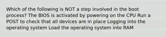 Which of the following is NOT a step involved in the boot process? The BIOS is activated by powering on the CPU Run a POST to check that all devices are in place Logging into the operating system Load the operating system into RAM