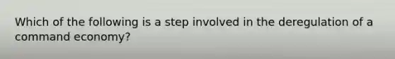 Which of the following is a step involved in the deregulation of a command economy?