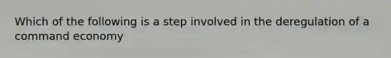 Which of the following is a step involved in the deregulation of a command economy