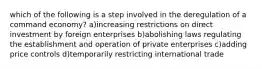 which of the following is a step involved in the deregulation of a command economy? a)increasing restrictions on direct investment by foreign enterprises b)abolishing laws regulating the establishment and operation of private enterprises c)adding price controls d)temporarily restricting international trade