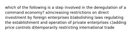 which of the following is a step involved in the deregulation of a command economy? a)increasing restrictions on direct investment by foreign enterprises b)abolishing laws regulating the establishment and operation of private enterprises c)adding price controls d)temporarily restricting international trade