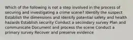 Which of the following is not a step involved in the process of securing and investigating a crime scene? Identify the suspect Establish the dimensions and identify potential safety and health hazards Establish security Conduct a secondary survey Plan and communicate Document and process the scene Conduct a primary survey Recover and preserve evidence