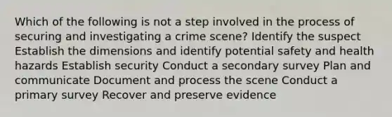 Which of the following is not a step involved in the process of securing and investigating a crime scene? Identify the suspect Establish the dimensions and identify potential safety and health hazards Establish security Conduct a secondary survey Plan and communicate Document and process the scene Conduct a primary survey Recover and preserve evidence