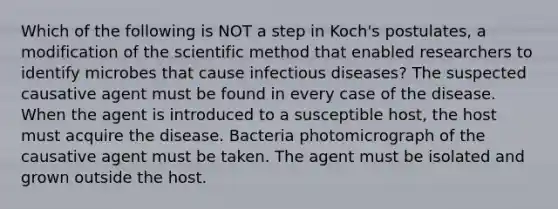 Which of the following is NOT a step in Koch's postulates, a modification of the scientific method that enabled researchers to identify microbes that cause infectious diseases? The suspected causative agent must be found in every case of the disease. When the agent is introduced to a susceptible host, the host must acquire the disease. Bacteria photomicrograph of the causative agent must be taken. The agent must be isolated and grown outside the host.