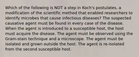 Which of the following is NOT a step in Koch's postulates, a modification of <a href='https://www.questionai.com/knowledge/koXrTCHtT5-the-scientific-method' class='anchor-knowledge'>the scientific method</a> that enabled researchers to identify microbes that cause infectious diseases? The suspected causative agent must be found in every case of the disease. When the agent is introduced to a susceptible host, the host must acquire the disease. The agent must be observed using the Gram-stain technique and a microscope. The agent must be isolated and grown outside the host. The agent is re-isolated from the second susceptible host.