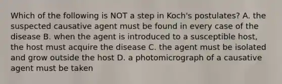 Which of the following is NOT a step in Koch's postulates? A. the suspected causative agent must be found in every case of the disease B. when the agent is introduced to a susceptible host, the host must acquire the disease C. the agent must be isolated and grow outside the host D. a photomicrograph of a causative agent must be taken