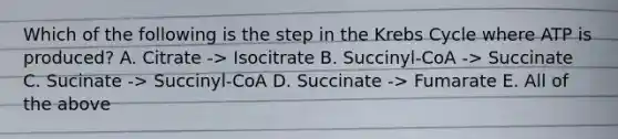 Which of the following is the step in the <a href='https://www.questionai.com/knowledge/kqfW58SNl2-krebs-cycle' class='anchor-knowledge'>krebs cycle</a> where ATP is produced? A. Citrate -> Isocitrate B. Succinyl-CoA -> Succinate C. Sucinate -> Succinyl-CoA D. Succinate -> Fumarate E. All of the above