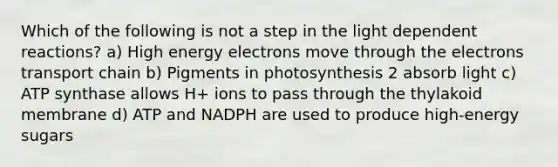 Which of the following is not a step in the light dependent reactions? a) High energy electrons move through the electrons transport chain b) Pigments in photosynthesis 2 absorb light c) ATP synthase allows H+ ions to pass through the thylakoid membrane d) ATP and NADPH are used to produce high-energy sugars