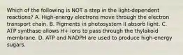 Which of the following is NOT a step in the light-dependent reactions? A. High-energy electrons move through the electron transport chain. B. Pigments in photosystem II absorb light. C. ATP synthase allows H+ ions to pass through the thylakoid membrane. D. ATP and NADPH are used to produce high-energy sugars.