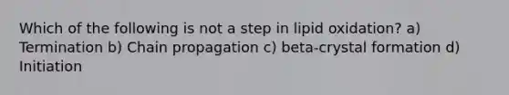 Which of the following is not a step in lipid oxidation? a) Termination b) Chain propagation c) beta-crystal formation d) Initiation