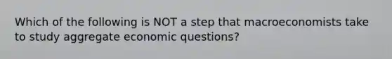 Which of the following is NOT a step that macroeconomists take to study aggregate economic questions?