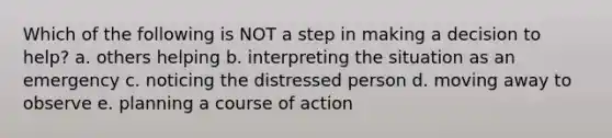 Which of the following is NOT a step in making a decision to help? a. others helping b. interpreting the situation as an emergency c. noticing the distressed person d. moving away to observe e. planning a course of action