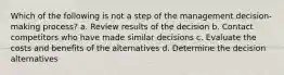 Which of the following is not a step of the management decision-making process? a. Review results of the decision b. Contact competitors who have made similar decisions c. Evaluate the costs and benefits of the alternatives d. Determine the decision alternatives