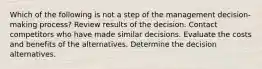 Which of the following is not a step of the management decision-making process? Review results of the decision. Contact competitors who have made similar decisions. Evaluate the costs and benefits of the alternatives. Determine the decision alternatives.