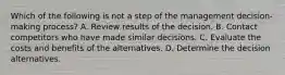 Which of the following is not a step of the management decision-making process? A. Review results of the decision. B. Contact competitors who have made similar decisions. C. Evaluate the costs and benefits of the alternatives. D. Determine the decision alternatives.