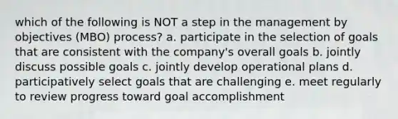 which of the following is NOT a step in the management by objectives (MBO) process? a. participate in the selection of goals that are consistent with the company's overall goals b. jointly discuss possible goals c. jointly develop operational plans d. participatively select goals that are challenging e. meet regularly to review progress toward goal accomplishment