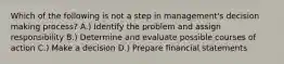 Which of the following is not a step in management's decision making process? A.) Identify the problem and assign responsibility B.) Determine and evaluate possible courses of action C.) Make a decision D.) Prepare financial statements