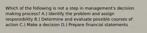 Which of the following is not a step in management's decision making process? A.) Identify the problem and assign responsibility B.) Determine and evaluate possible courses of action C.) Make a decision D.) Prepare financial statements