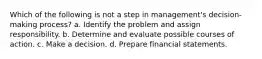 Which of the following is not a step in management's decision-making process? a. Identify the problem and assign responsibility. b. Determine and evaluate possible courses of action. c. Make a decision. d. Prepare financial statements.