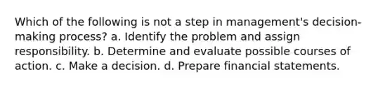 Which of the following is not a step in management's decision-making process? a. Identify the problem and assign responsibility. b. Determine and evaluate possible courses of action. c. Make a decision. d. Prepare financial statements.