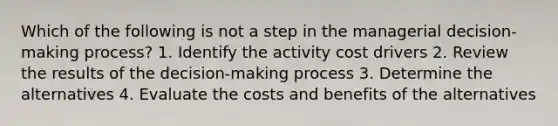 Which of the following is not a step in the managerial decision-making process? 1. Identify the activity cost drivers 2. Review the results of the decision-making process 3. Determine the alternatives 4. Evaluate the costs and benefits of the alternatives