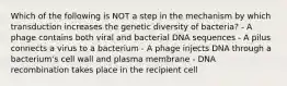 Which of the following is NOT a step in the mechanism by which transduction increases the genetic diversity of bacteria? - A phage contains both viral and bacterial DNA sequences - A pilus connects a virus to a bacterium - A phage injects DNA through a bacterium's cell wall and plasma membrane - DNA recombination takes place in the recipient cell