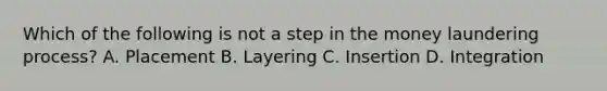 Which of the following is not a step in the money laundering process? A. Placement B. Layering C. Insertion D. Integration