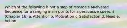 Which of the following is not a step of Monroe's Motivated Sequence for arranging main points for a persuasive speech? (Chapter 16) a. Attention b. Motivation c. Satisfaction d. Need e. Action