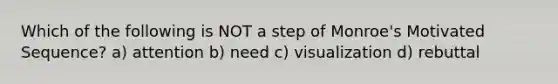 Which of the following is NOT a step of Monroe's Motivated Sequence? a) attention b) need c) visualization d) rebuttal