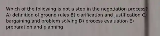 Which of the following is not a step in the negotiation process? A) definition of ground rules B) clarification and justification C) bargaining and problem solving D) process evaluation E) preparation and planning