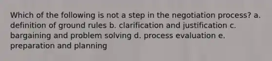 Which of the following is not a step in the negotiation process? a. definition of ground rules b. clarification and justification c. bargaining and problem solving d. process evaluation e. preparation and planning